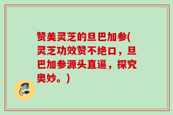 赞美灵芝的旦巴加参(灵芝功效赞不绝口，旦巴加参源头直逼，探究奥妙。)