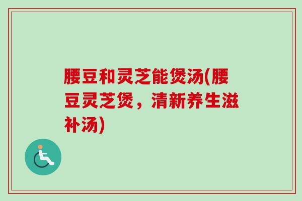 腰豆和灵芝能煲汤(腰豆灵芝煲，清新养生滋补汤)