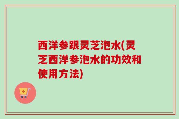 西洋参跟灵芝泡水(灵芝西洋参泡水的功效和使用方法)