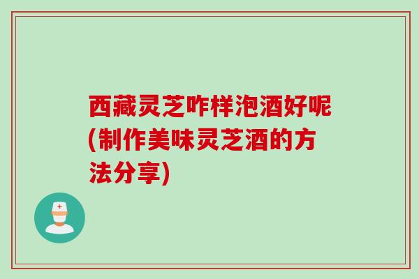 西藏灵芝咋样泡酒好呢(制作美味灵芝酒的方法分享) 西藏灵芝咋样泡酒好呢(制作美味灵芝酒的方法分享)
