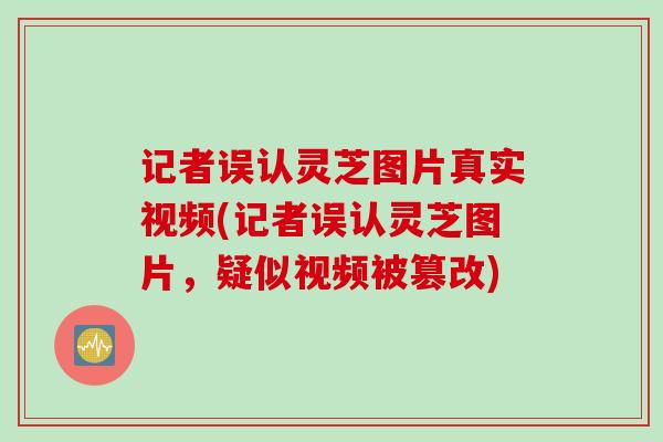 记者误认灵芝图片真实视频(记者误认灵芝图片，疑似视频被篡改)
