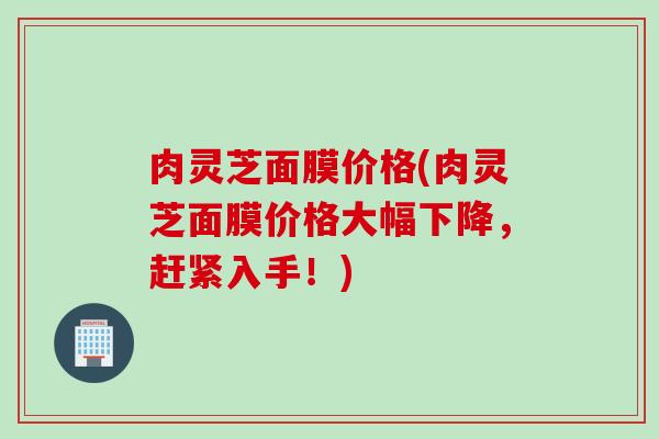 肉灵芝面膜价格(肉灵芝面膜价格大幅下降，赶紧入手！)