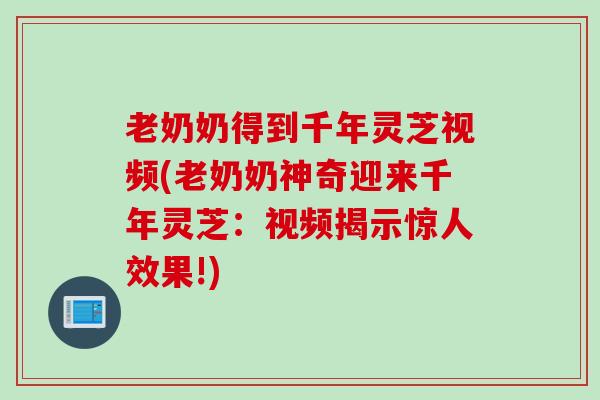 老奶奶得到千年灵芝视频(老奶奶神奇迎来千年灵芝：视频揭示惊人效果!)