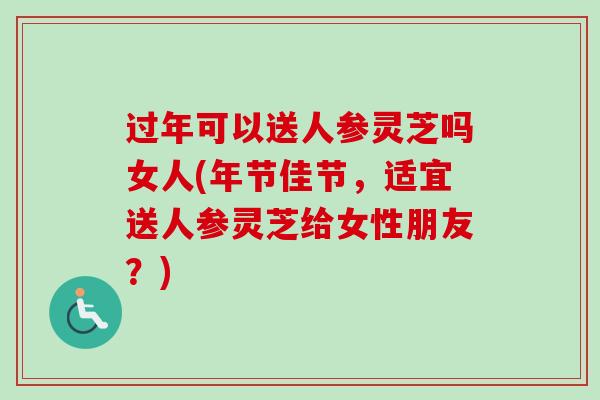 过年可以送人参灵芝吗女人(年节佳节，适宜送人参灵芝给女性朋友？)