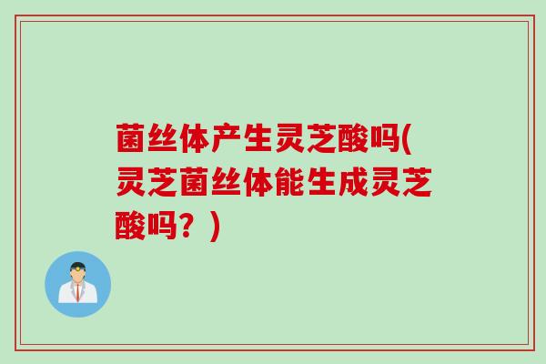 菌丝体产生灵芝酸吗(灵芝菌丝体能生成灵芝酸吗？)