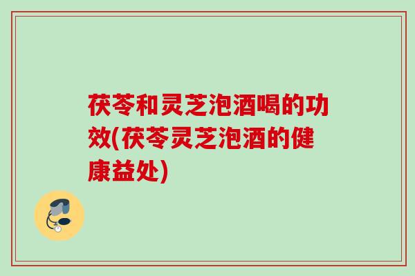茯苓和灵芝泡酒喝的功效(茯苓灵芝泡酒的健康益处)