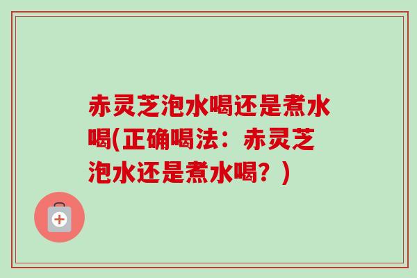 赤灵芝泡水喝还是煮水喝(正确喝法：赤灵芝泡水还是煮水喝？)