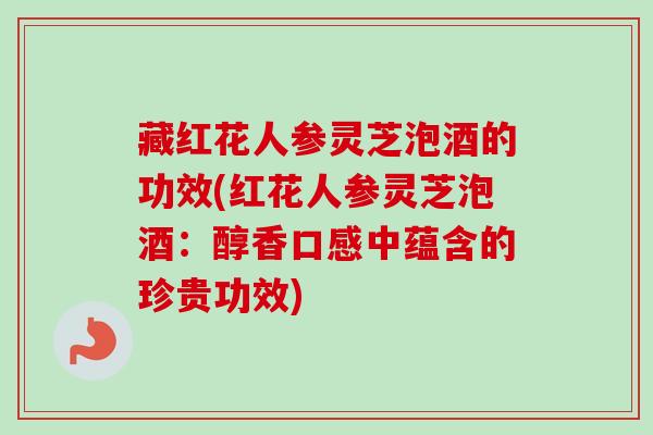 藏红花人参灵芝泡酒的功效(红花人参灵芝泡酒：醇香口感中蕴含的珍贵功效)
