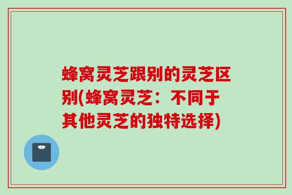 蜂窝灵芝跟别的灵芝区别(蜂窝灵芝：不同于其他灵芝的独特选择)