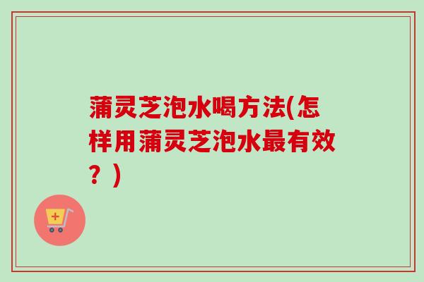 蒲灵芝泡水喝方法(怎样用蒲灵芝泡水最有效？)