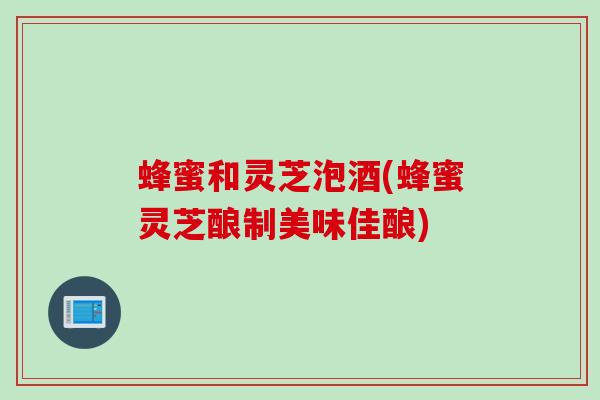蜂蜜和灵芝泡酒(蜂蜜灵芝酿制美味佳酿)
