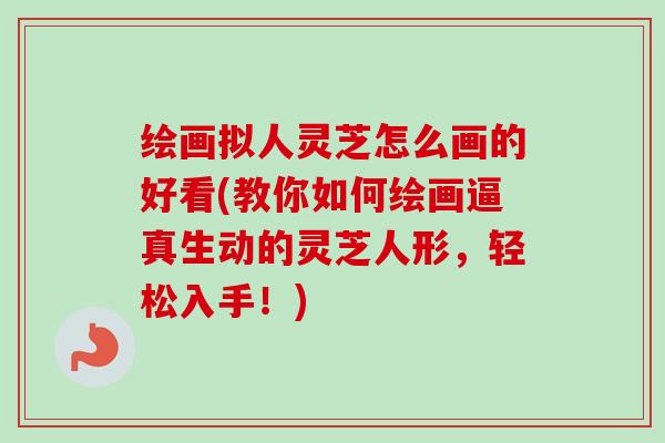绘画拟人灵芝怎么画的好看(教你如何绘画逼真生动的灵芝人形，轻松入手！)