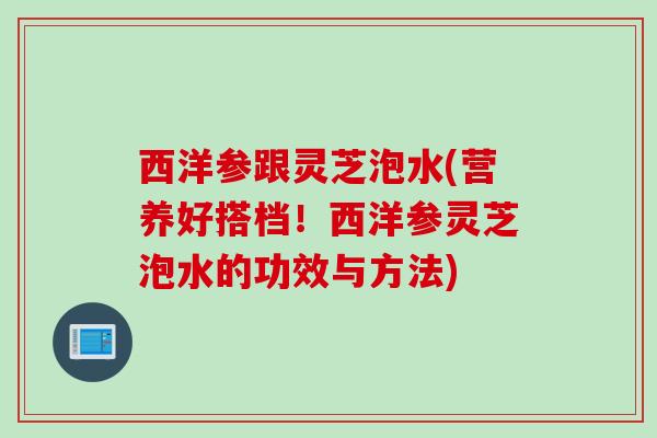 西洋参跟灵芝泡水(营养好搭档！西洋参灵芝泡水的功效与方法)