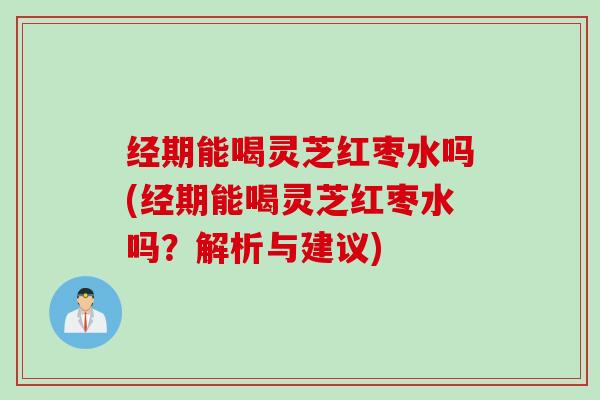 经期能喝灵芝红枣水吗(经期能喝灵芝红枣水吗？解析与建议)