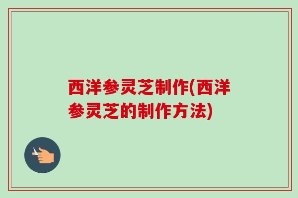 西洋参灵芝制作(西洋参灵芝的制作方法)