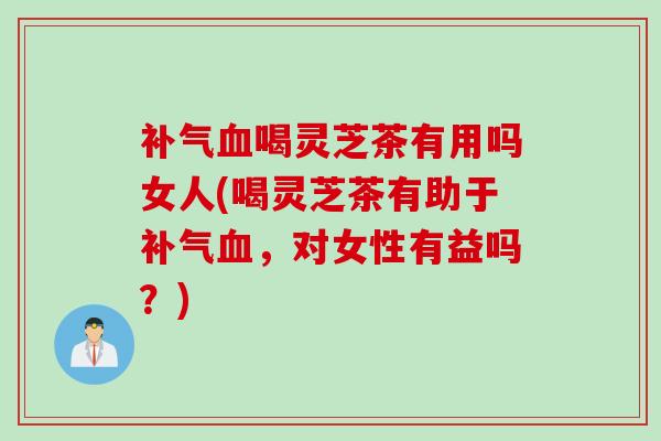 补气血喝灵芝茶有用吗女人(喝灵芝茶有助于补气血，对女性有益吗？)