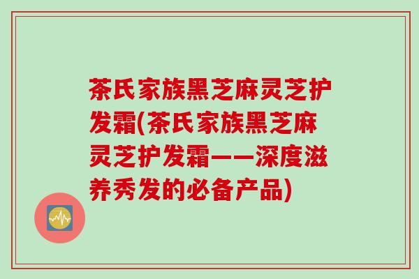 茶氏家族黑芝麻灵芝护发霜(茶氏家族黑芝麻灵芝护发霜——深度滋养秀发的必备产品)