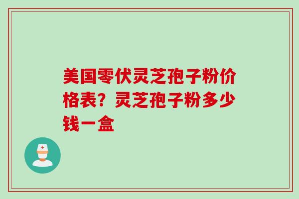 美国零伏灵芝孢子粉价格表？灵芝孢子粉多少钱一盒