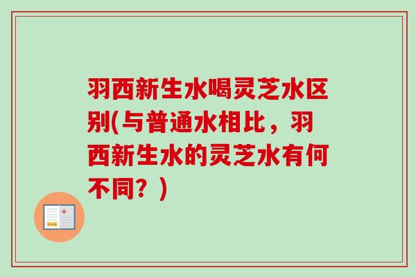 羽西新生水喝灵芝水区别(与普通水相比，羽西新生水的灵芝水有何不同？)