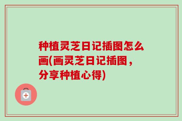 种植灵芝日记插图怎么画(画灵芝日记插图，分享种植心得)