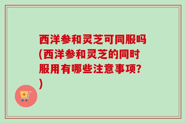 西洋参和灵芝可同服吗(西洋参和灵芝的同时服用有哪些注意事项？)