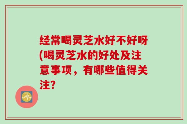 经常喝灵芝水好不好呀(喝灵芝水的好处及注意事项，有哪些值得关注？