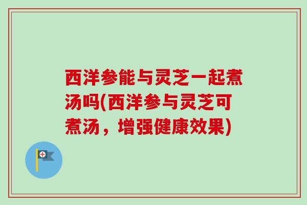西洋参能与灵芝一起煮汤吗(西洋参与灵芝可煮汤，增强健康效果)