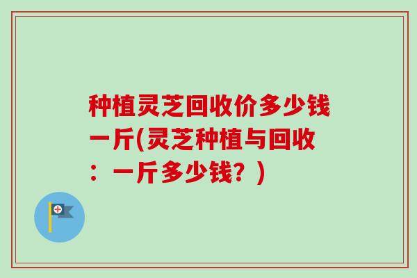 种植灵芝回收价多少钱一斤(灵芝种植与回收：一斤多少钱？)