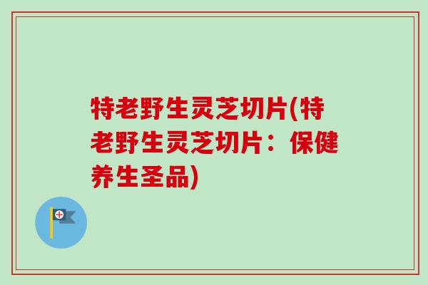 特老野生灵芝切片(特老野生灵芝切片：保健养生圣品)
