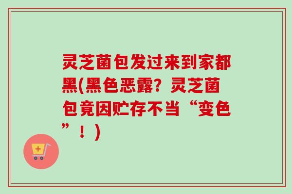 灵芝菌包发过来到家都黑(黑色恶露？灵芝菌包竟因贮存不当“变色”！)