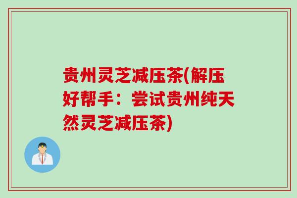 贵州灵芝减压茶(解压好帮手：尝试贵州纯天然灵芝减压茶)