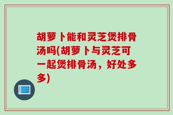 胡萝卜能和灵芝煲排骨汤吗(胡萝卜与灵芝可一起煲排骨汤，好处多多)