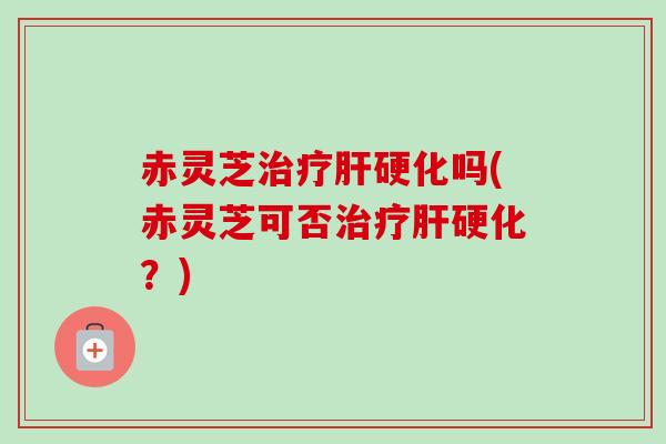 赤灵芝治疗肝硬化吗(赤灵芝可否治疗肝硬化？)