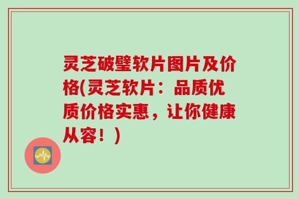 灵芝破璧软片图片及价格(灵芝软片:品质优质价格实惠,让你健康从容!) 灵芝破璧软片图片及价格(灵芝软片:品质优质价格实惠,让你健康从容!)