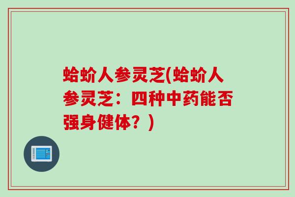 蛤蚧人参灵芝(蛤蚧人参灵芝：四种中药能否强身健体？)