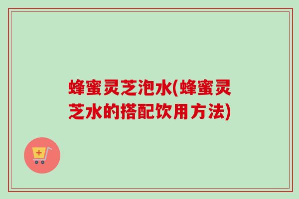 蜂蜜灵芝泡水(蜂蜜灵芝水的搭配饮用方法)