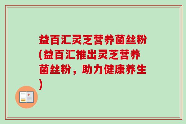 益百汇灵芝营养菌丝粉(益百汇推出灵芝营养菌丝粉，助力健康养生)