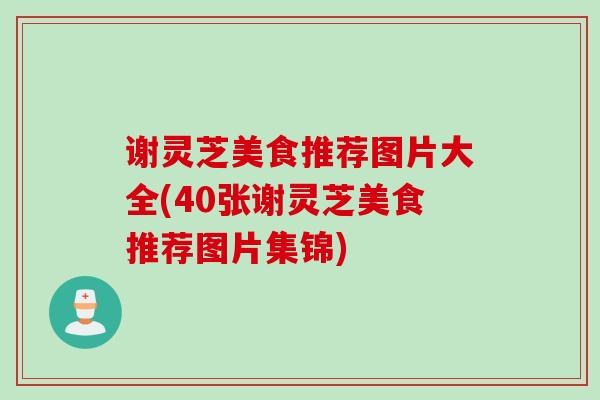 谢灵芝美食推荐图片大全(40张谢灵芝美食推荐图片集锦) 谢灵芝美食推荐图片大全(40张谢灵芝美食推荐图片集锦)
