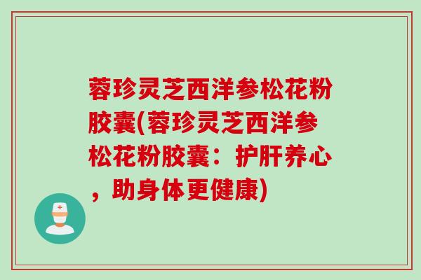 蓉珍灵芝西洋参松花粉胶囊(蓉珍灵芝西洋参松花粉胶囊:养心,助身体更健康) 蓉珍灵芝西洋参松花粉胶囊(蓉珍灵芝西洋参松花粉胶囊:养心,助身体更健康)