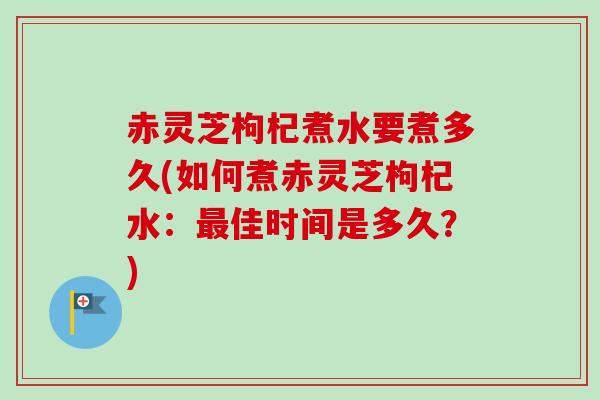 赤灵芝枸杞煮水要煮多久(如何煮赤灵芝枸杞水:佳时间是多久?) 赤灵芝枸杞煮水要煮多久(如何煮赤灵芝枸杞水:佳时间是多久?)