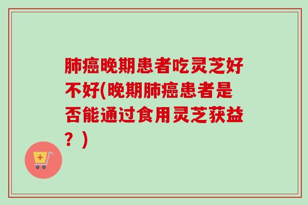 晚期患者吃灵芝好不好(晚期患者是否能通过食用灵芝获益?) 晚期患者吃灵芝好不好(晚期患者是否能通过食用灵芝获益?)
