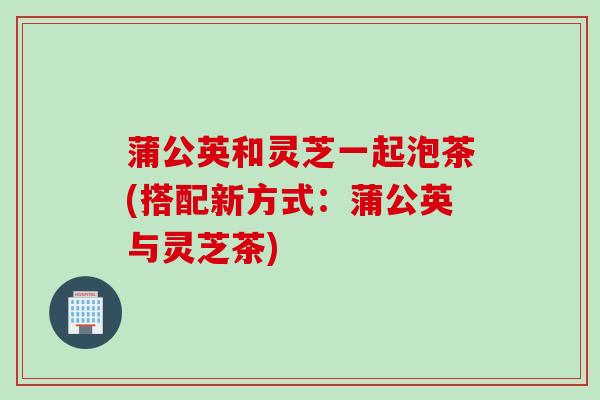 蒲公英和灵芝一起泡茶(搭配新方式:蒲公英与灵芝茶) 蒲公英和灵芝一起泡茶(搭配新方式:蒲公英与灵芝茶)