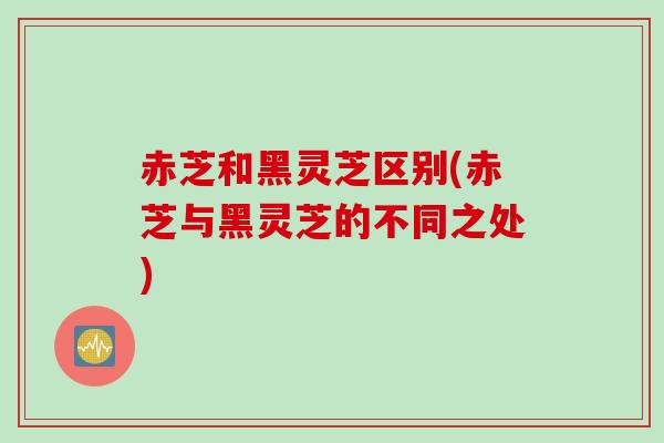 赤芝和黑灵芝区别(赤芝与黑灵芝的不同之处)