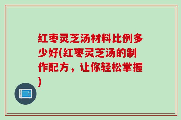 红枣灵芝汤材料比例多少好(红枣灵芝汤的制作配方,让你轻松掌握) 红枣灵芝汤材料比例多少好(红枣灵芝汤的制作配方,让你轻松掌握)