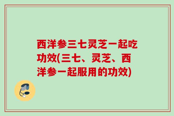 西洋参三七灵芝一起吃功效(三七、灵芝、西洋参一起服用的功效) 西洋参三七灵芝一起吃功效(三七、灵芝、西洋参一起服用的功效)