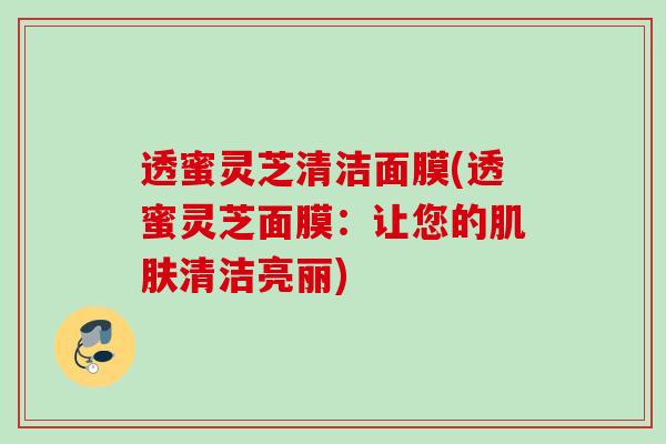 透蜜灵芝清洁面膜(透蜜灵芝面膜:让您的清洁亮丽) 透蜜灵芝清洁面膜(透蜜灵芝面膜:让您的清洁亮丽)