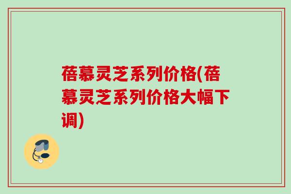 蓓慕灵芝系列价格(蓓慕灵芝系列价格大幅下调) 蓓慕灵芝系列价格(蓓慕灵芝系列价格大幅下调)