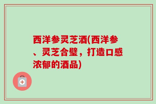 西洋参灵芝酒(西洋参、灵芝合璧,打造口感浓郁的酒品) 西洋参灵芝酒(西洋参、灵芝合璧,打造口感浓郁的酒品)