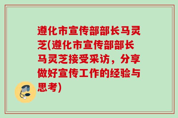 遵化市宣传部部长马灵芝(遵化市宣传部部长马灵芝接受采访，分享做好宣传工作的经验与思考)