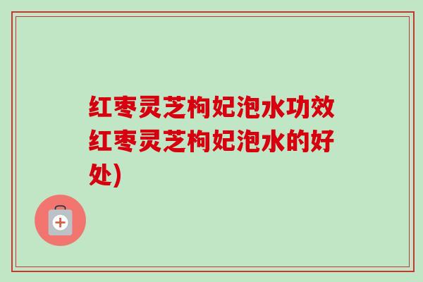 红枣灵芝枸妃泡水功效红枣灵芝枸妃泡水的好处) 红枣灵芝枸妃泡水功效红枣灵芝枸妃泡水的好处)